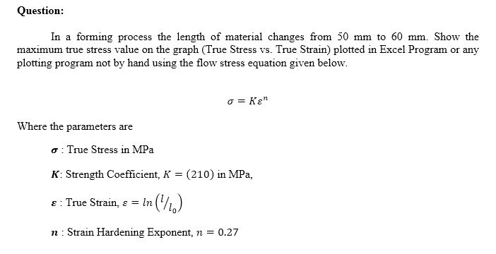 Question:
In a forming process the length of material changes from 50 mm to 60 mm. Show the
maximum true stress value on the graph (True Stress vs. True Strain) plotted in Excel Program or any
plotting program not by hand using the flow stress equation given below.
o = Kɛ"
Where the parameters are
o: True Stress in MPa
K: Strength Coefficient, K = (210) in MPa,
8: True Strain, ɛ = In (,)
n: Strain Hardening Exponent, n = 0.27
