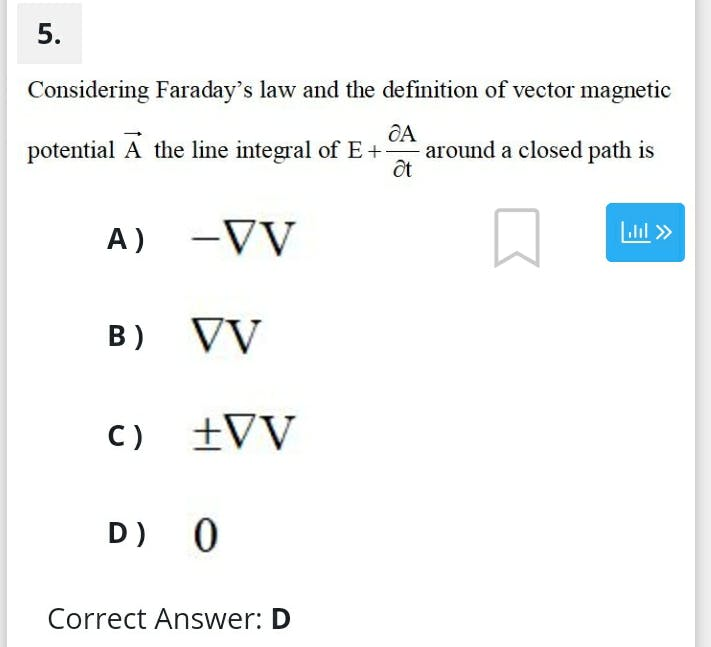 5.
Considering Faraday's law and the definition of vector magnetic
potential A the line integral of E+ around a closed path is
ốt
A) -VV
Lil »
B) VV
C) +VV
D) 0
Correct Answer: D
