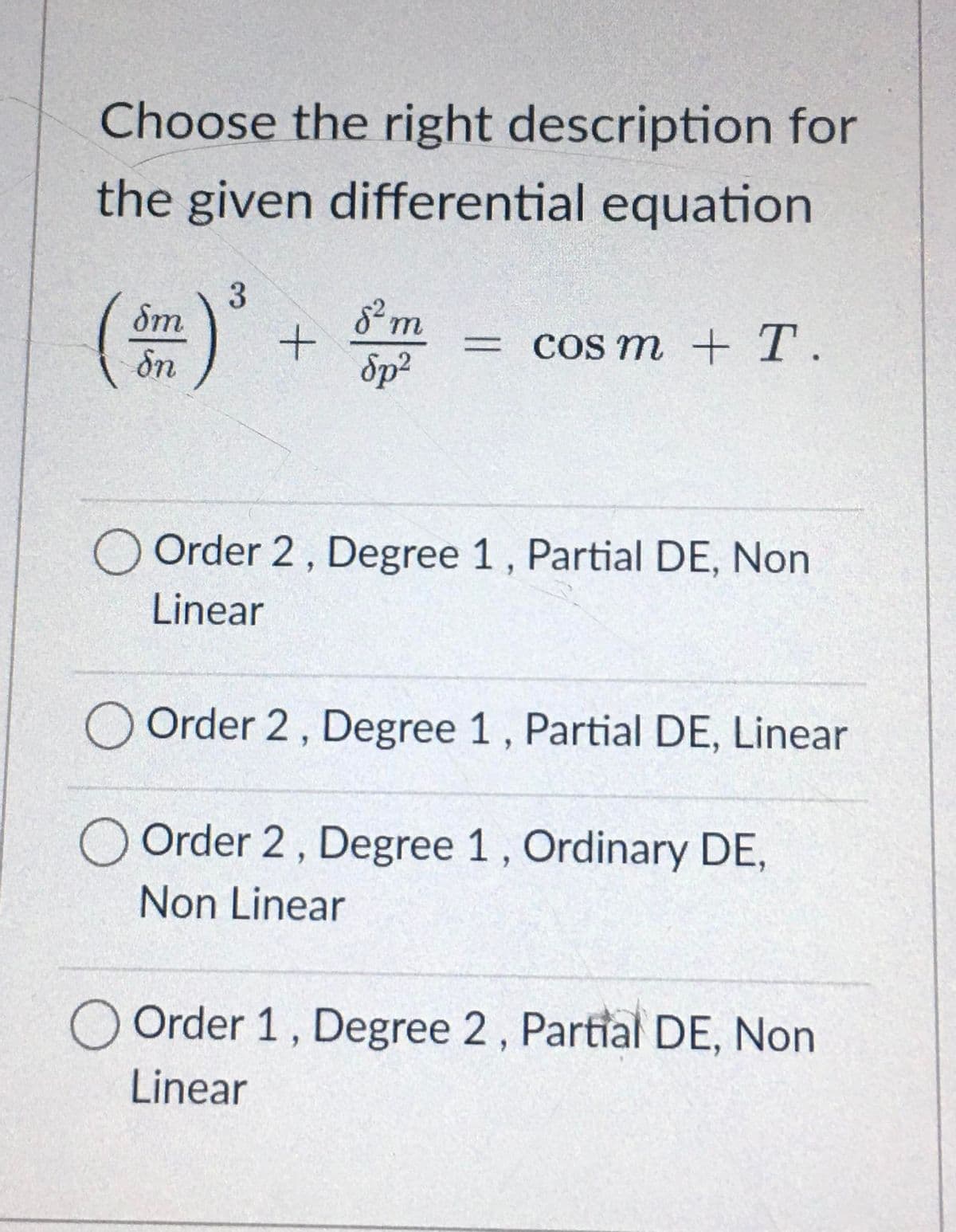 Choose the right description for
the given differential equation
() + m
δm
= COS m + T.
Sn
Sp?
O Order 2, Degree 1, Partial DE, Non
Linear
O Order 2, Degree 1, Partial DE, Linear
O Order 2, Degree 1, Ordinary DE,
Non Linear
O Order 1, Degree 2 , Partial DE, Non
Linear
