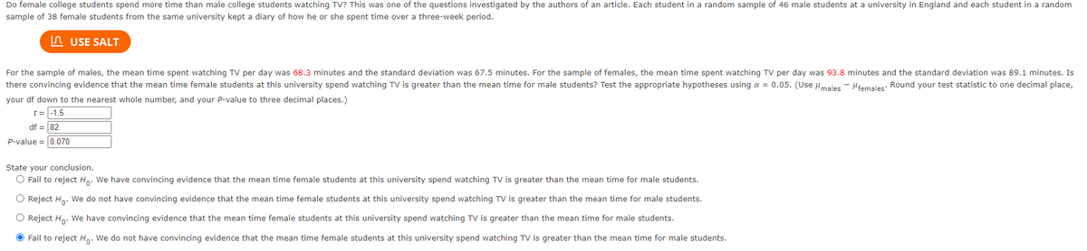 Do female college students spend more time than male college students watching TV? This was one of the questions investigated by the authors of an article. Each student in a random sample of 46 male students at a university in England and each student in a random
sample of 38 female students from the same university kept a diary of how he or she spent time over a three-week period.
n USE SALT
For the sample of males, the mean time spent watching TV per day was 68.3 minutes and the standard deviation was 67.5 minutes. For the sample of females, the mean time spent watching TV per day was 93.8 minutes and the standard deviation was 89.1 minutes. Is
there convincing evidence that the mean time female students at this university spend watching TV is greater than the mean time for male students? Test the appropriate hypotheses using a = 0.05. (Use umales - Hiemales: Round your test statistic to one decimal place,
your df down to the nearest whole number, and your P-value to three decimal places.)
t = -1.5
df = 82
P-value = 0.070
State your conclusion.
O Fail to reject H,. We have convincing evidence that the mean time female students at this university spend watching TV is greater than the mean time for male students.
O Reject Ho. We do not have convincing evidence that the mean time female students at this university spend watching TV is greater than the mean time for male students.
O Reject Ho. We have convincing evidence that the mean time female students at this university spend watching TV is greater than the mean time for male students.
O Fail to reject H. We do not have convincing evidence that the mean time female students at this university spend watching TV is greater than the mean time for male students.
