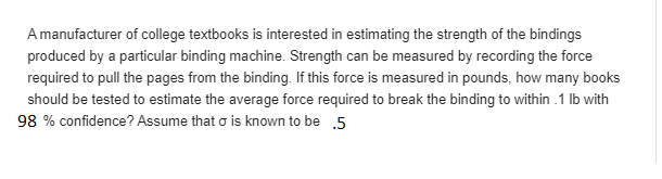 A manufacturer of cllege textbooks is interested in estimating the strength of the bindings
produced by a particular binding machine. Strength can be measured by recording the force
required to pull the pages from the binding. If this force is measured in pounds, how many books
should be tested to estimate the average force required to break the binding to within .1 lb with
98 % confidence? Assume that o is known to be 5
