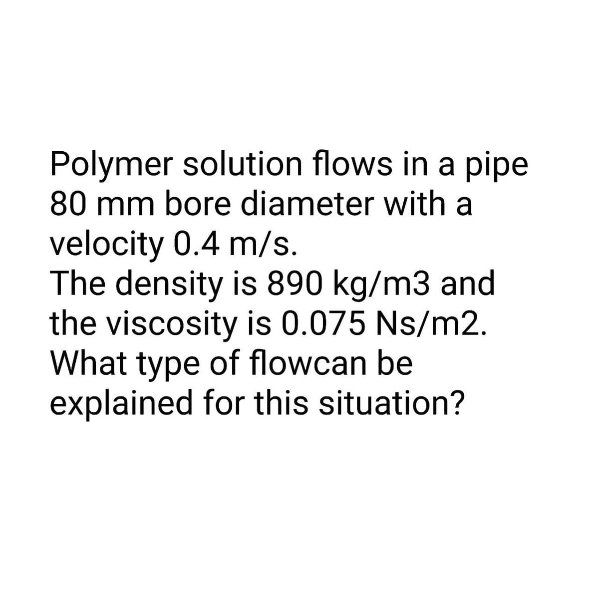 Polymer solution flows in a pipe
80 mm bore diameter with a
velocity 0.4 m/s.
The density is 890 kg/m3 and
the viscosity is 0.075 Ns/m2.
What type of flowcan be
explained for this situation?
