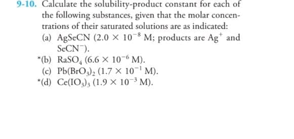 9-10. Calculate the solubility-product constant for each of
the following substances, given that the molar concen-
trations of their saturated solutions are as indicated:
(a) AgSeCN (2.0 × 10-8 M; products are Ag* and
SECN).
*(b) RaSO, (6.6 X 10-6 M).
(c) Pb(BrO3), (1.7 × 10-' M).
*(d) Ce(IO,); (1.9 x 10-3 M).
