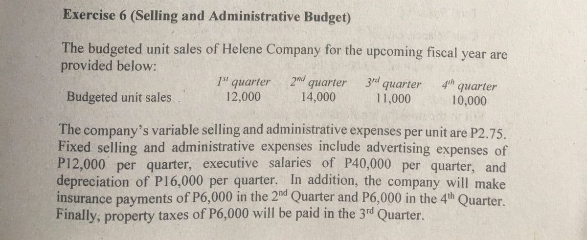 Exercise 6 (Selling and Administrative Budget)
The budgeted unit sales of Helene Company for the upcoming fiscal year are
provided below:
3rd quarter
11,000
4th quarter
1st quarter
12,000
2nd quarter
14,000
Budgeted unit sales
10,000
The company's variable selling and administrative expenses per unit are P2.75.
Fixed selling and administrative expenses include advertising expenses of
P12,000 per quarter, executive salaries of P40,000 per quarter, and
depreciation of P16,000 per quarter. In addition, the company will make
insurance payments of P6,000 in the 2d Quarter and P6,000 in the 4th Quarter.
Finally, property taxes of P6,000 will be paid in the 3rd Quarter.

