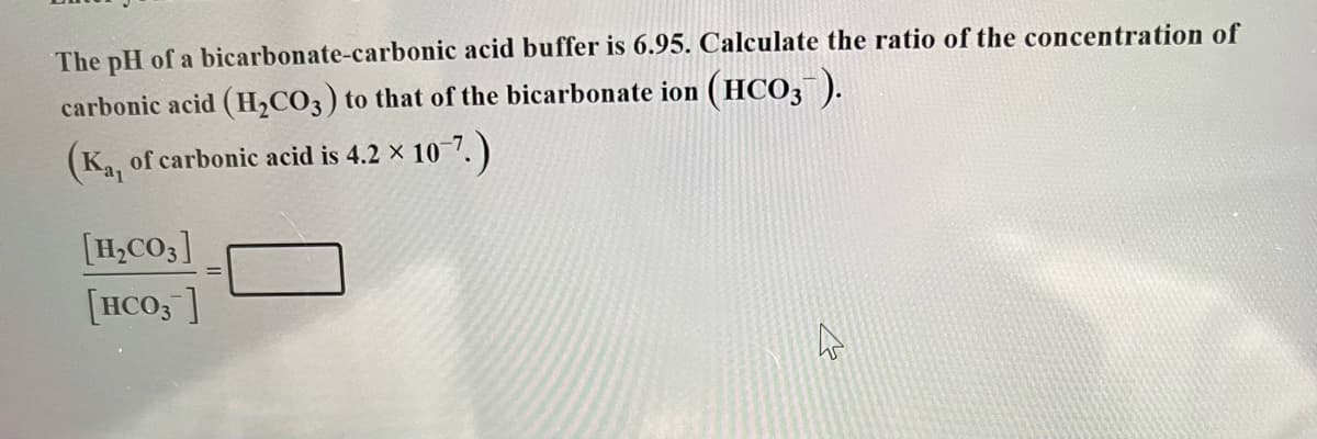 The pH of a bicarbonate-carbonic acid buffer is 6.95. Calculate the ratio of the concentration of
carbonic acid (H₂CO3) to that of the bicarbonate ion (HCO3¯).
(Ka, of carbonic acid is 4.2
×
2 × 10-7.)
[H₂CO3]
[HCO3]