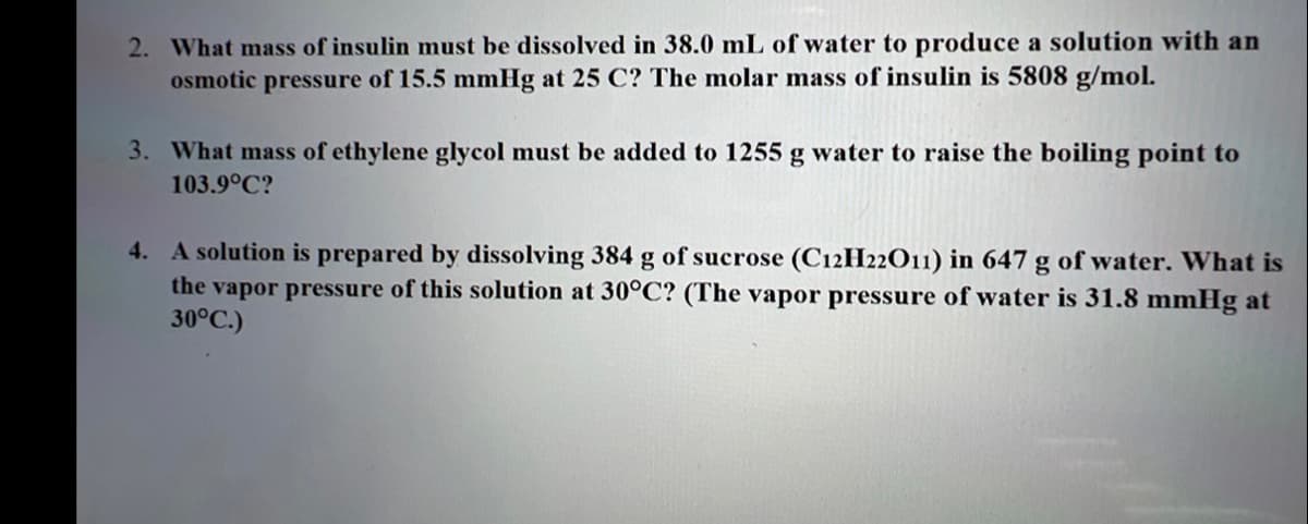 2. What mass of insulin must be dissolved in 38.0 mL of water to produce a solution with an
osmotic pressure of 15.5 mmHg at 25 C? The molar mass of insulin is 5808 g/mol.
3. What mass of ethylene glycol must be added to 1255 g water to raise the boiling point to
103.9°C?
4. A solution is prepared by dissolving 384 g of sucrose (C12H22O11) in 647 g of water. What is
the vapor pressure of this solution at 30°C? (The vapor pressure of water is 31.8 mmHg at
30°C.)