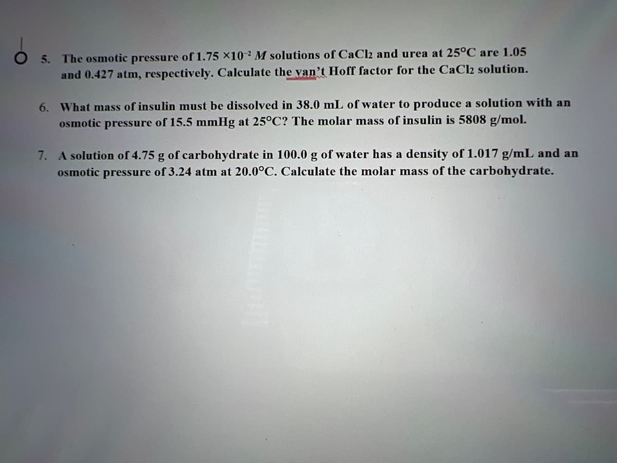 O 5. The osmotic pressure of 1.75 x102 M solutions of CaCl2 and urea at 25°C are 1.05
and 0.427 atm, respectively. Calculate the van't Hoff factor for the CaCl2 solution.
6. What mass of insulin must be dissolved in 38.0 mL of water to produce a solution with an
osmotic pressure of 15.5 mmHg at 25°C? The molar mass of insulin is 5808 g/mol.
7. A solution of 4.75 g of carbohydrate in 100.0 g of water has a density of 1.017 g/mL and an
osmotic pressure of 3.24 atm at 20.0°C. Calculate the molar mass of the carbohydrate.
moon!