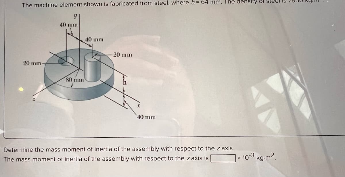 The machine element shown is fabricated from steel, where h = 64 mm. The density of Steel is
y
40 mm
20 mm-
80 mm
40 mm
20 mm
40 mm
Determine the mass moment of inertia of the assembly with respect to the z axis.
The mass moment of inertia of the assembly with respect to the z axis is
x
10-3 kg-m².
