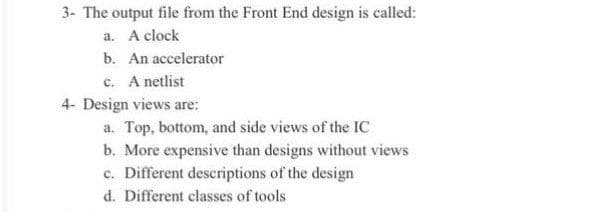 3- The output file from the Front End design is called:
a. A clock
b. An accelerator
c. A netlist
4- Design views are:
a. Top, bottom, and side views of the IC
b. More expensive than designs without views
c. Different desceriptions of the design
d. Different classes of tools
