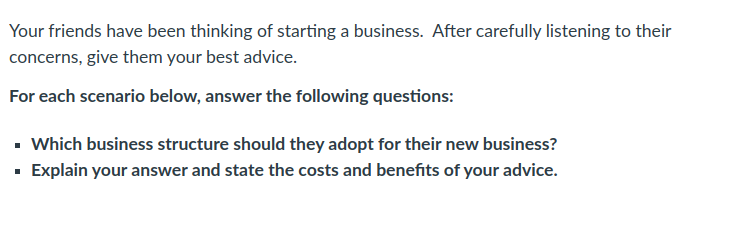 Your friends have been thinking of starting a business. After carefully listening to their
concerns, give them your best advice.
For each scenario below, answer the following questions:
- Which business structure should they adopt for their new business?
· Explain your answer and state the costs and benefits of your advice.
