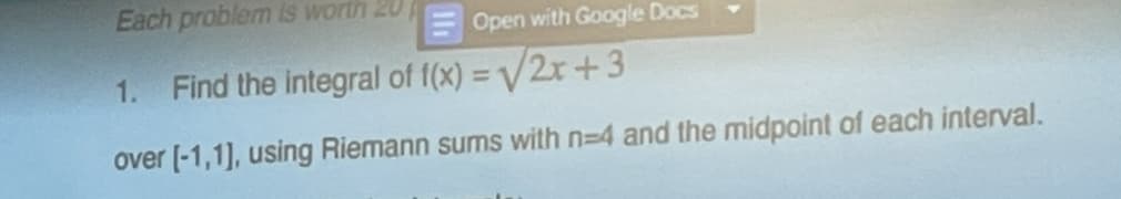 Each problem is worth 20
Open with Google Docs
1.
Find the integral of f(x)=√√/2x+3
over [-1,1], using Riemann sums with n=4 and the midpoint of each interval.