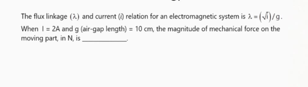 The flux linkage (2.) and current () relation for an electromagnetic system is 2 = (vi)/g.
When I= 2A and g (air-gap length) = 10 cm, the magnitude of mechanical force on the
moving part, in N, is
