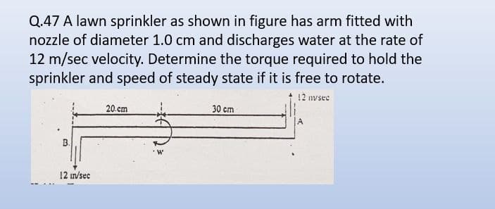 Q.47 A lawn sprinkler as shown in figure has arm fitted with
nozzle of diameter 1.0 cm and discharges water at the rate of
12 m/sec velocity. Determine the torque required to hold the
sprinkler and speed of steady state if it is free to rotate.
12 nvsee
12 in/sec
20.cm
30 cm