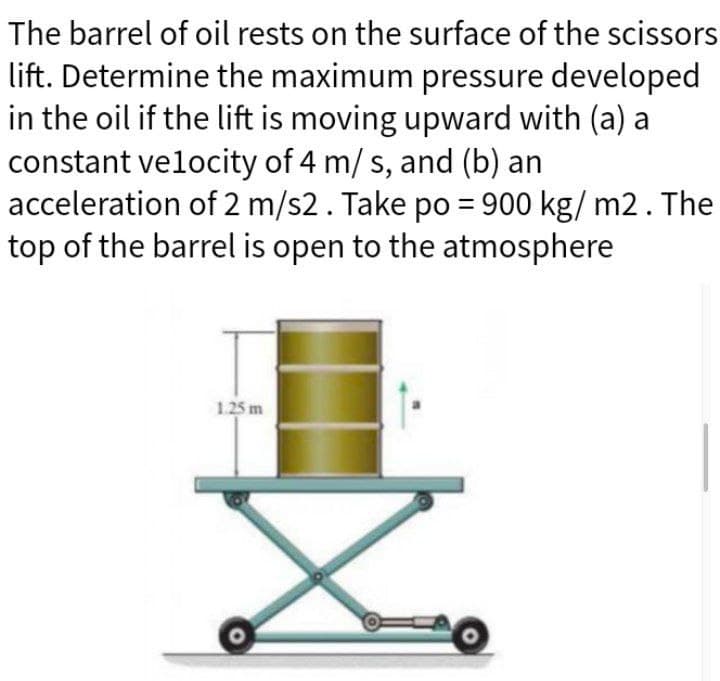 The barrel of oil rests on the surface of the scissors
lift. Determine the maximum pressure developed
in the oil if the lift is moving upward with (a) a
constant velocity of 4 m/ s, and (b) an
acceleration of 2 m/s2. Take po = 900 kg/m2. The
top of the barrel is open to the atmosphere
1.25 m