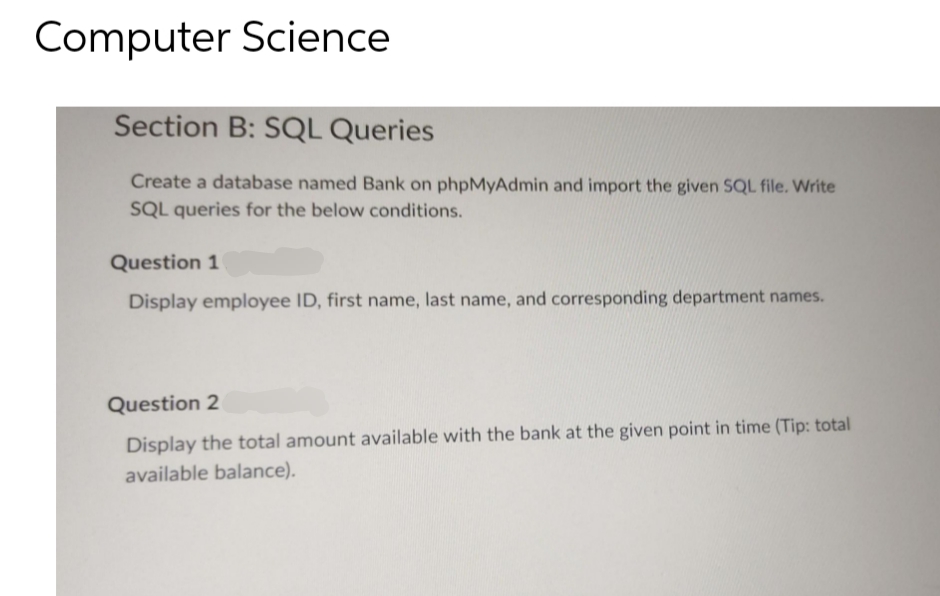 Computer Science
Section B: SQL Queries
Create a database named Bank on phpMyAdmin and import the given SQL file. Write
SQL queries for the below conditions.
Question 1
Display employee ID, first name, last name, and corresponding department names.
Question 2
Display the total amount available with the bank at the given point in time (Tip: total
available balance).