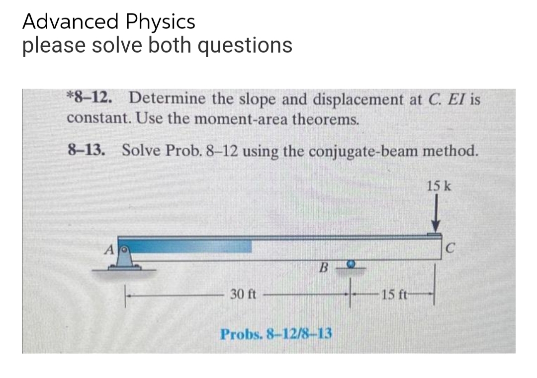 Advanced Physics
please solve both questions
*8-12. Determine the slope and displacement at C. EI is
constant. Use the moment-area theorems.
8-13. Solve Prob. 8-12 using the conjugate-beam method.
15 k
A
B
30 ft
Probs. 8-12/8-13
15 ft-