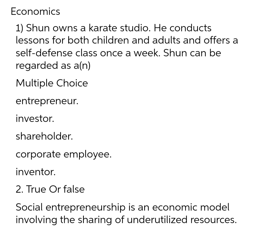 Economics
1) Shun owns a karate studio. He conducts
lessons for both children and adults and offers a
self-defense class once a week. Shun can be
regarded as a(n)
Multiple Choice
entrepreneur.
investor.
shareholder.
corporate employee.
inventor.
2. True Or false
Social entrepreneurship is an economic model
involving the sharing of underutilized resources.
