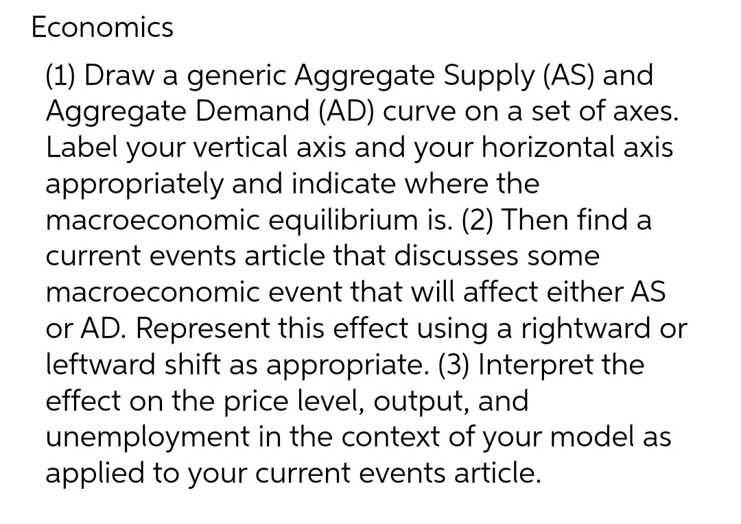 Economics
(1) Draw a generic Aggregate Supply (AS) and
Aggregate Demand (AD) curve on a set of axes.
Label your vertical axis and your horizontal axis
appropriately and indicate where the
macroeconomic equilibrium is. (2) Then find a
current events article that discusses some
macroeconomic event that will affect either AS
or AD. Represent this effect using a rightward or
leftward shift as appropriate. (3) Interpret the
effect on the price level, output, and
unemployment in the context of your model as
applied to your current events article.