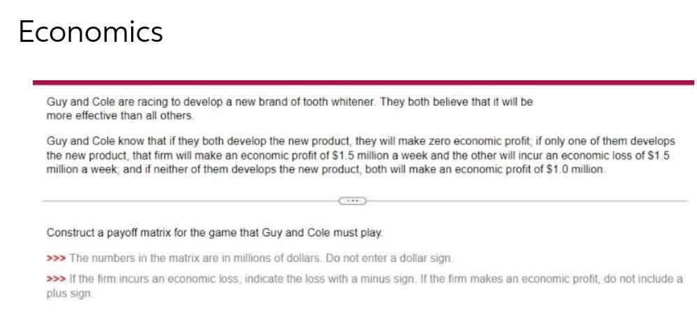 Economics
Guy and Cole are racing to develop a new brand of tooth whitener. They both believe that it will be
more effective than all others.
Guy and Cole know that if they both develop the new product, they will make zero economic profit; if only one of them develops
the new product, that firm will make an economic profit of $1.5 million a week and the other will incur an economic loss of $1.5
million a week, and if neither of them develops the new product, both will make an economic profit of $1.0 million.
Construct a payoff matrix for the game that Guy and Cole must play.
>>> The numbers in the matrix are in millions of dollars. Do not enter a dollar sign.
>>> If the firm incurs an economic loss, indicate the loss with a minus sign. If the firm makes an economic profit, do not include a
plus sign.