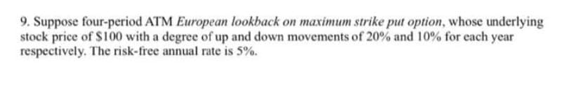 9. Suppose four-period ATM European lookback on maximum strike put option, whose underlying
stock price of $100 with a degree of up and down movements of 20% and 10% for each year
respectively. The risk-free annual rate is 5%.
