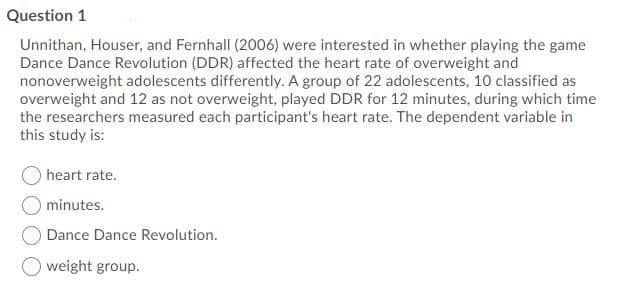 Question 1
Unnithan, Houser, and Fernhall (2006) were interested in whether playing the game
Dance Dance Revolution (DDR) affected the heart rate of overweight and
nonoverweight adolescents differently. A group of 22 adolescents, 10 classified as
overweight and 12 as not overweight, played DDR for 12 minutes, during which time
the researchers measured each participant's heart rate. The dependent variable in
this study is:
heart rate.
minutes.
Dance Dance Revolution.
weight group.
