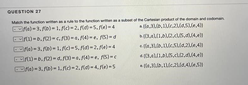 QUESTION 27
Match the function written as a rule to the function written as a subset of the Cartesian product of the domain and codomain.
Ef(a) = 3, f(b) = 1, f(c) = 2, f(d) = 5, f(e)= 4
a. ((a,3).(b,1).(c,2),(d,5),(e,4))
- f(1) = b, f(2) = c, f(3) = a, f(4) = e, f(5) = d
b. (3,a),(1,b),(2,c),(5,d).(4,e))
Ef(a) = 3, f(b) = 1, f(c) = 5, f(d) = 2, f(e)= 4
c. (a,3),(b,1),(c,5),(d,2),(e,4)
Ef(1) = b, f(2) = d, f(3) = a, f(4) = e, f(5)= c
d. ((3,a).(1,b),(5,c),(2,d),(4,e))
Efla) = 3, f(b) = 1, f(c)=2, f(d) = 4, f(e)= 5
e. ((a,3),(b,1),(c,2),(d,4),(e,5)
