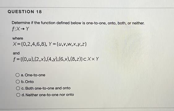 QUESTION 18
Determine if the function defined below is one-to-one, onto, both, or neither.
f:X+Y
where
X-(0,2,4,6,8), Y = (u,v,w,x,y,z}
and
f= ((0,u),(2,x),(4,y),(6,v),(8,z)}CXXY
a. One-to-one
b.Onto
c. Both one-to-one and onto
O d. Neither one-to-one nor onto
