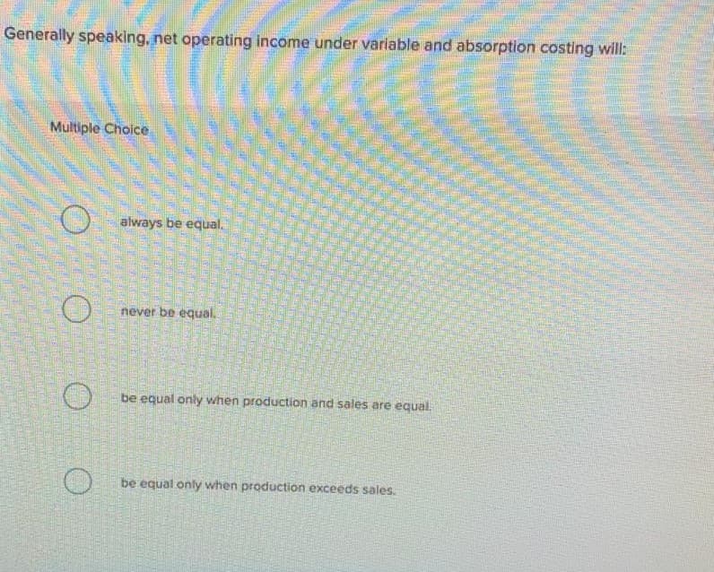 Generally speaking, net operating income under variable and absorption costing will:
Multiple Choice
always be equal.
never be equal.
be equal only when production and sales are equal.
be equal only when production exceeds sales.
