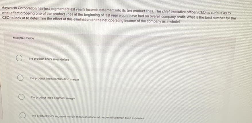 Hayworth Corporation has Just segmented last year's income statement into its ten product lines. The chief executive officer (CEO) is curlous as to
what effect dropping one of the product lines at the beginning of last year would have had on overall company profit. What is the best number for the
CEO to look at to determine the effect of this elimination on the net operating income of the company as a whole?
Multiple Choice
the product line's sales dollars
the product line's contribution margin
the product line's segment margin
the product line's segment mergin minus an allocated portion of common fixed expenses
