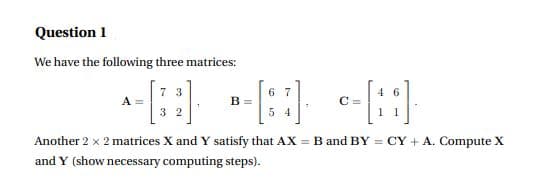 Question 1
We have the following three matrices:
7 3
A =
3 2
6 7
4 6
B =
C =
5 4
1 1
Another 2 x 2 matrices X and Y satisfy that AX = B and BY = CY + A. Compute X
and Y (show necessary computing steps).
