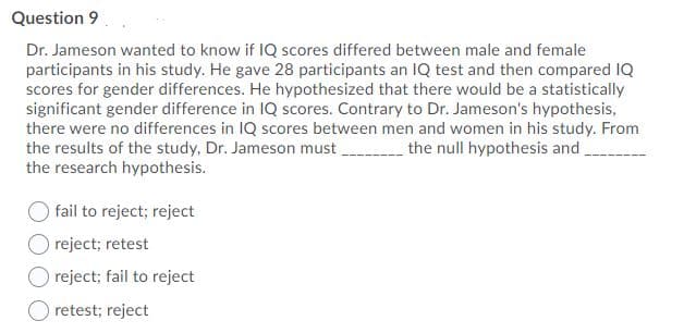Question 9
Dr. Jameson wanted to know if IQ scores differed between male and female
participants in his study. He gave 28 participants an IQ test and then compared IQ
scores for gender differences. He hypothesized that there would be a statistically
significant gender difference in IQ scores. Contrary to Dr. Jameson's hypothesis,
there were no differences in IQ scores between men and women in his study. From
the results of the study, Dr. Jameson must
the research hypothesis.
the null hypothesis and
fail to reject; reject
reject; retest
reject; fail to reject
retest; reject
