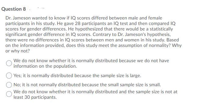 Question 8
Dr. Jameson wanted to know if IQ scores differed between male and female
participants in his study. He gave 28 participants an IQ test and then compared IQ
scores for gender differences. He hypothesized that there would be a statistically
significant gender difference in IQ scores. Contrary to Dr. Jameson's hypothesis,
there were no differences in IQ scores between men and women in his study. Based
on the information provided, does this study meet the assumption of normality? Why
or why not?
We do not know whether it is normally distributed because we do not have
information on the population.
Yes; it is normally distributed because the sample size is large.
No; it is not normally distributed because the small sample size is small.
We do not know whether it is normally distributed and the sample size is not at
least 30 participants.
