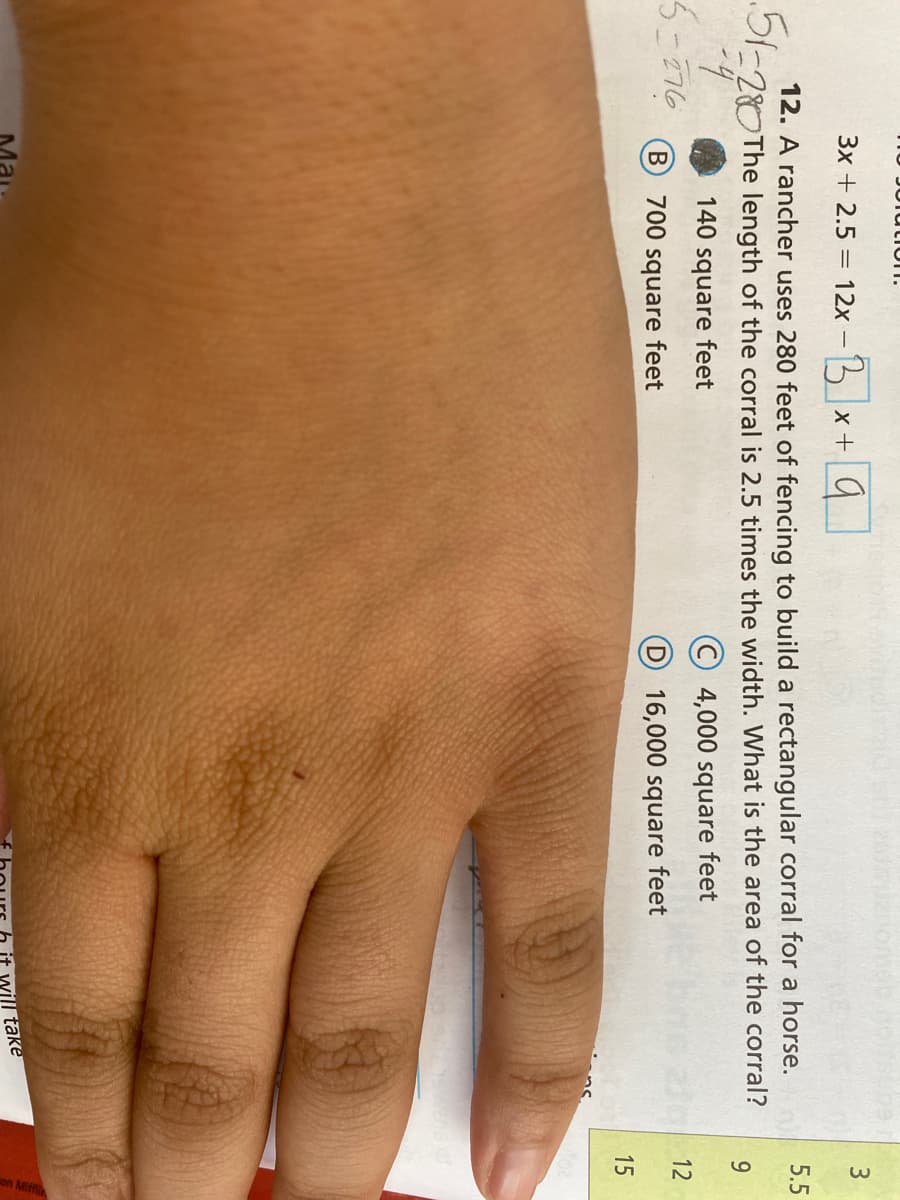 15
12
JUlutIon.
3x + 2.5 = 12x -5 x+9
3.
12. A rancher uses 280 feet of fencing to build a rectangular corral for a horse.
-28OThe length of the corral is 2.5 times the width. What is the area of the corral?
5.5
9.
140 square feet
© 4,000 square feet
5-276
700 square feet
D 16,000 square feet
l take
