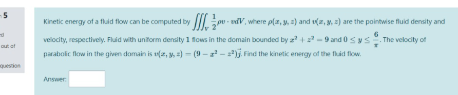 -5
Kinetic energy of a fluid flow can be computed by ||I.pv - vdV, where p(z, y, z) and v(x, y, z) are the pointwise fluid density and
ed
velocity, respectively. Fluid with uniform density 1 flows in the domain bounded by z? + z² = 9 and 0 <y < . The velocity of
parabolic flow in the given domain is v(r, y, z) = (9 – 2² – 2²)j. Find the kinetic energy of the fluid flow.
out of
question
Answer:

