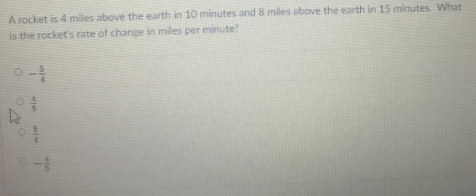 A rocket is 4 miles above the earth in 10 minutes and 8 miles above the earth in 15 minutes What
is the rocket's rate of change in miles per minute?
