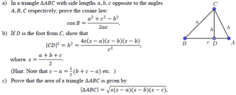 a) In a triangle AABC with side lengths a, b, c opposite to the angles
A,B,C respectively, prove the cosine law:
a² +c² – b²
cos B =
2ас
h
b) If D is the foot from C, show that
4s(s – a)(s – b)(s – b)
B
A
|CD]? = h² =
c²
a + b +c
where s
2
(Hint: Note that s – a =(b +c - a) etc. )
c) Prove that the area of a triangle AABC is given by
JABC| = /s(s – a)(s – b)(s – c),
