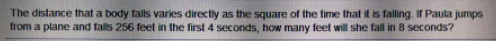 The distance that a body falls varies directly as the square of the time that it is falling. If Paula jumps
from a plane and falls 256 feet in the first 4 seconds, how many feet will she fall in 8 seconds?
