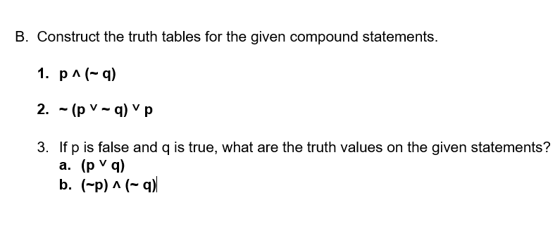 B. Construct the truth tables for the given compound statements.
1. рл (~q)
2. - (p v - q) v p
3. If p is false and q is true, what are the truth values on the given statements?
а. (pV q)
b. (-p) ^ (~ q)
