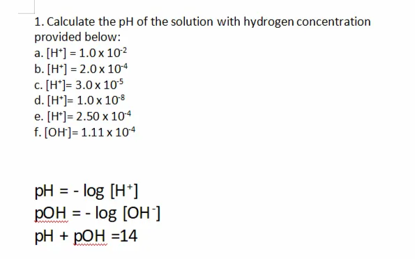 1. Calculate the pH of the solution with hydrogen concentration
provided below:
a. [H*] = 1.0 x 10²
b. [H*] = 2.0 x 104
c. [H*]= 3.0 x 105
d. [H*]= 1.0 x 10°8
e. [H*]= 2.50 x 104
f. [OH]= 1.11 x 104
pH = - log [H*]
РОН
= - log [OH]
pH + pОН %314
www w
