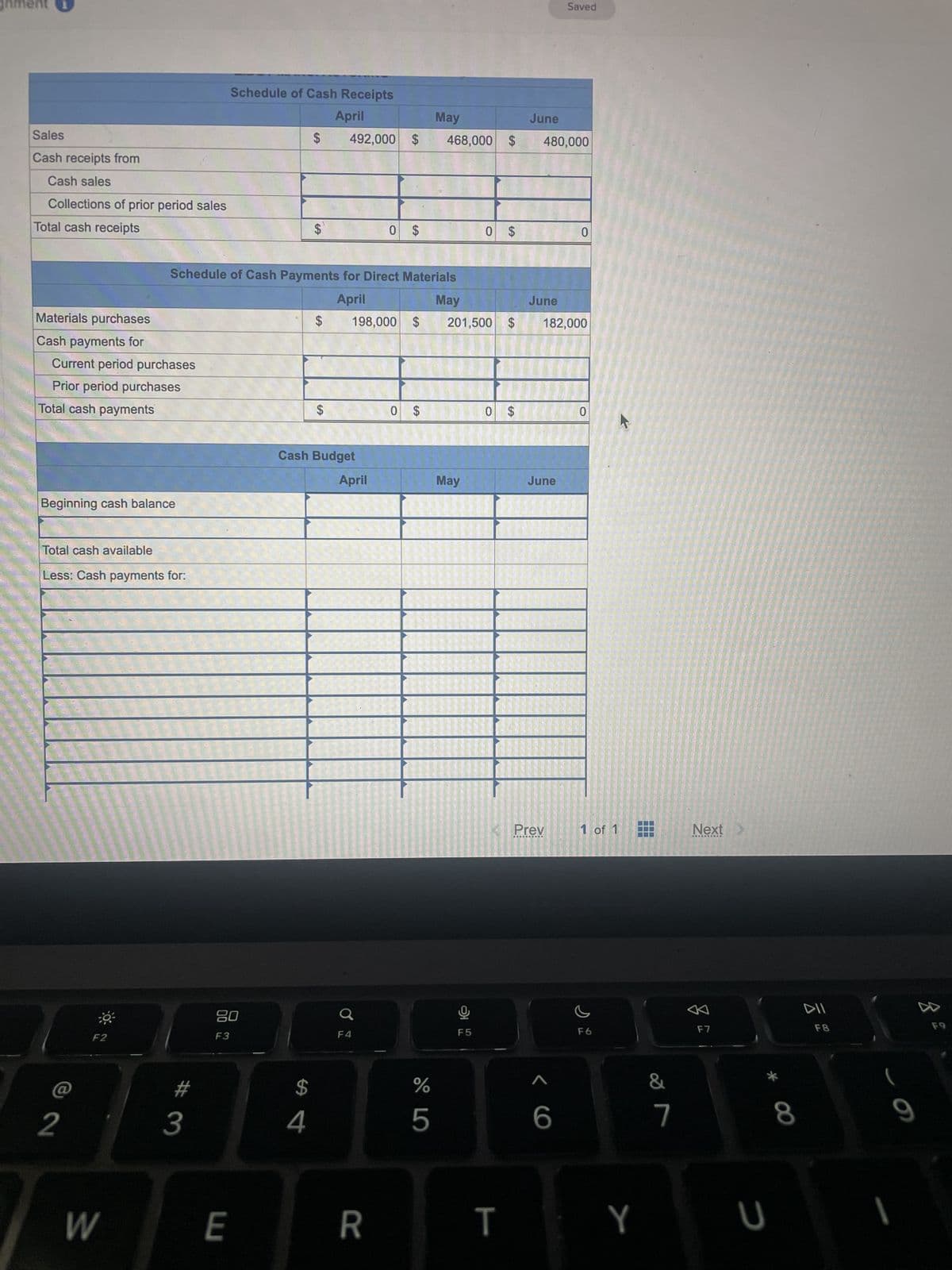 gnment i
Sales
Cash receipts from
Cash sales
Collections of prior period sales
Total cash receipts
Materials purchases
Cash payments for
Current period purchases
Prior period purchases
Total cash payments
Beginning cash balance
Total cash available
Less: Cash payments for:
2
30³
F2
W
#
3
Schedule of Cash Receipts
April
Schedule of Cash Payments for Direct Materials
April
May
20
F3
E
$
$
$
4
$
492,000 $
$
Cash Budget
198,000 $
April
0 $
Q
R
0 $
67 5⁰
%
May
468,000 $
5
201,500 $
May
0 $
Ų
F5
A
0 $
T
June
480,000
June
June
Saved
182,000
Prev
<6
0
0
1 of 1
F6
Y
7
&
7
Next >
F7
* 00
U
8
DII
F8
9
D
F9
