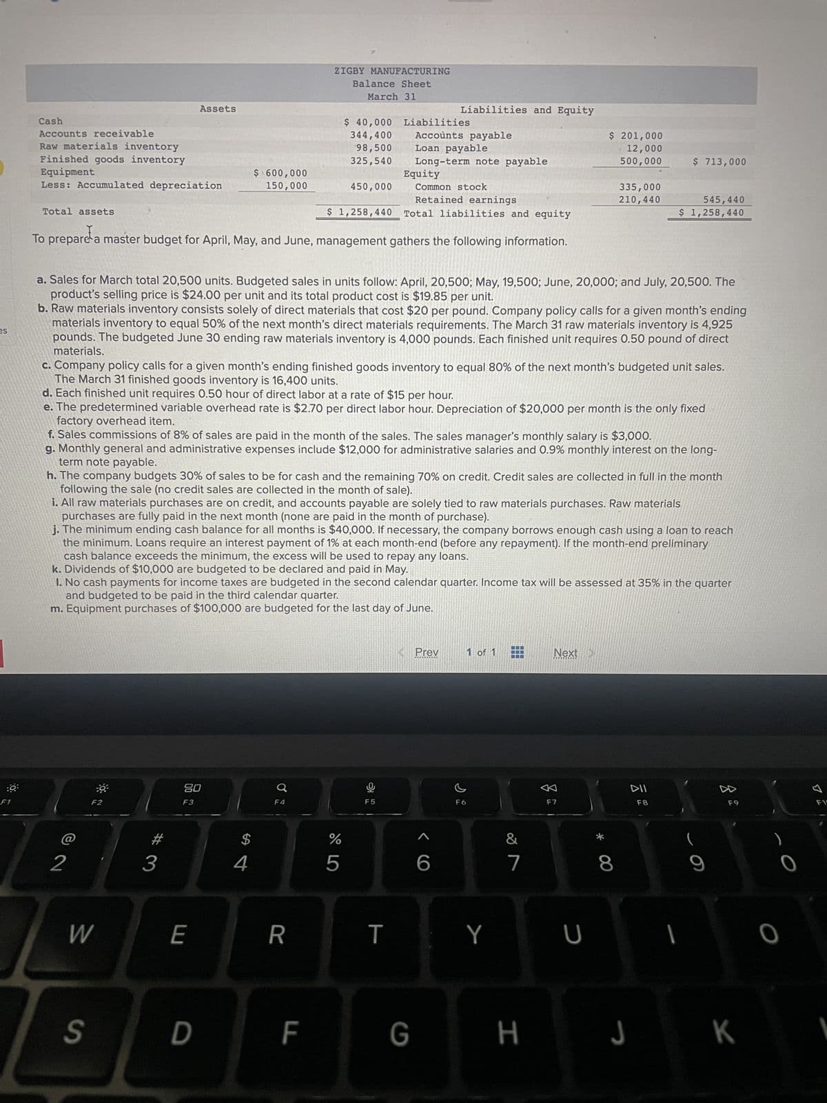 es
:0
F1
Cash
Accounts receivable
Raw materials inventory
Finished goods inventory
Equipment
Less: Accumulated depreciation
Total assets
Assets
Common stock
Retained earnings
Total liabilities and equity
To prepare a master budget for April, May, and June, management gathers the following information.
2
F2
W
S
#
$ 600,000
150,000
3
a. Sales for March total 20,500 units. Budgeted sales in units follow: April, 20,500; May, 19,500; June, 20,000; and July, 20,500. The
product's selling price is $24.00 per unit and its total product cost is $19.85 per unit.
b. Raw materials inventory consists solely of direct materials that cost $20 per pound. Company policy calls for a given month's ending
materials inventory to equal 50% of the next month's direct materials requirements. The March 31 raw materials inventory is 4,925
pounds. The budgeted June 30 ending raw materials inventory is 4,000 pounds. Each finished unit requires 0.50 pound of direct
materials.
80
F3
E
c. Company policy calls for a given month's ending finished goods inventory to equal 80% of the next month's budgeted unit sales.
The March 31 finished goods inventory is 16,400 units.
d. Each finished unit requires 0.50 hour of direct labor at a rate of $15 per hour.
D
ZIGBY MANUFACTURING
Balance Sheet
March 31
e. The predetermined variable overhead rate is $2.70 per direct labor hour. Depreciation of $20,000 per month is the only fixed
factory overhead item.
f. Sales commissions of 8% of sales are paid in the month of the sales. The sales manager's monthly salary is $3,000.
g. Monthly general and administrative expenses include $12,000 for administrative salaries and 0.9% monthly interest on the long-
term note payable.
h. The company budgets 30% of sales to be for cash and the remaining 70% on credit. Credit sales are collected in full in the month
following the sale (no credit sales are collected in the month of sale).
$
i. All raw materials purchases are on credit, and accounts payable are solely tied to raw materials purchases. Raw materials
purchases are fully paid in the next month (none are paid in the month of purchase).
j. The minimum ending cash balance for all months is $40,000. If necessary, the company borrows enough cash using a loan to reach
the minimum. Loans require an interest payment of 1% at each month-end (before any repayment). If the month-end preliminary
cash balance exceeds the minimum, the excess will be used to repay any loans.
k. Dividends of $10,000 are budgeted to be declared and paid in May.
4
1. No cash payments for income taxes are budgeted in the second calendar quarter. Income tax will be assessed at 35% in the quarter
and budgeted to be paid in the third calendar quarter.
m. Equipment purchases of $100,000 are budgeted for the last day of June.
$ 40,000 Liabilities
344,400
98,500
325,540
450,000
$ 1,258,440
F4
R
LL
Equity
%
Accounts payable
Loan payable
Long-term note payable
5
Liabilities and Equity
오
F5
T
G
Prev
6
F6
1 of 1
Y
$ 201,000
12,000
500,000
&
7
335,000
210,440
Next >
F7
U
$ 713,000
545,440
$ 1,258,440
* 00
8
DII
F8
1
9
z
F9
H J K
0
0
F15