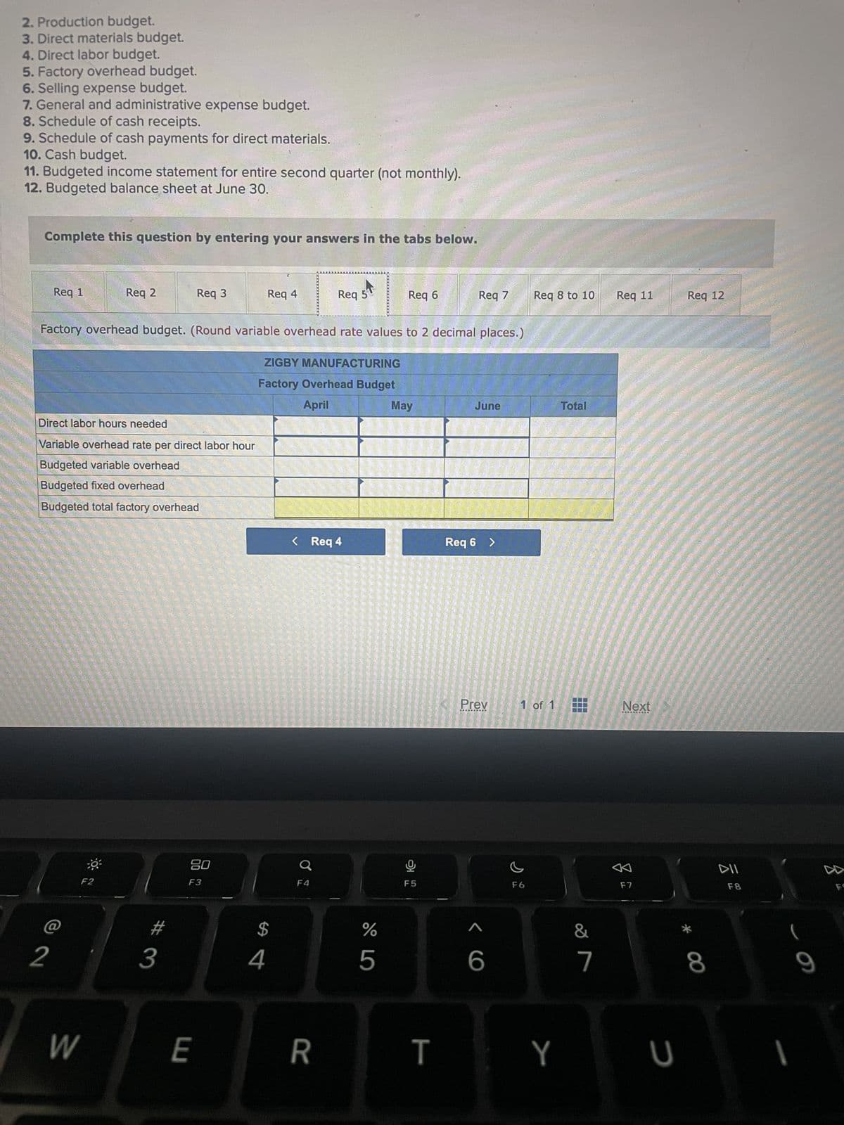 2. Production budget.
3. Direct materials budget.
4. Direct labor budget.
5. Factory overhead budget.
6. Selling expense budget.
7. General and administrative expense budget.
8. Schedule of cash receipts.
9. Schedule of cash payments for direct materials.
10. Cash budget.
11. Budgeted income statement for entire second quarter (not monthly).
12. Budgeted balance sheet at June 30.
Complete this question by entering your answers in the tabs below.
Req 1
2
Req 2
Direct labor hours needed
Variable overhead rate per direct labor hour
Budgeted variable overhead
Budgeted fixed overhead
Budgeted total factory overhead
W
F2
Req 3
3
Factory overhead budget. (Round variable overhead rate values to 2 decimal places.)
ZIGBY MANUFACTURING
Factory Overhead Budget
April
20
F3
E
Req 4
$
4
< Req 4
Q
Req 5
F4
R
67 5⁰
%
Req 6
5
May
F5
hop
T
Req 7
June
Req 6 >
Prev
< C
6
Req 8 to 10
1 of 1
F6
Y
Total
&
7
Req 11
Next
**ARI
F7
U
Req 12
* 00
8
DII
F8
9
FS