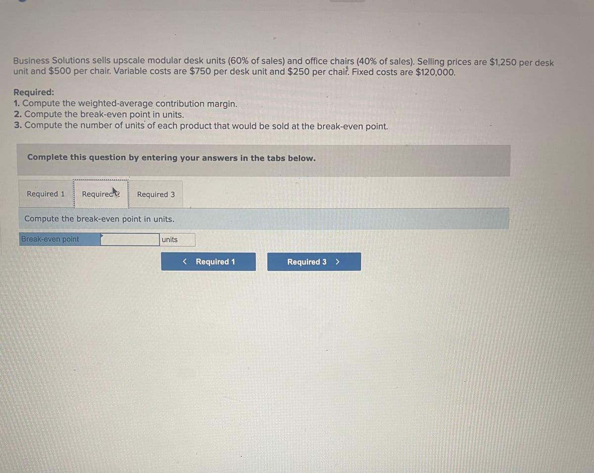 Business Solutions sells upscale modular desk units (60% of sales) and office chairs (40% of sales). Selling prices are $1,250 per desk
unit and $500 per chair. Variable costs are $750 per desk unit and $250 per chair. Fixed costs are $120,000.
Required:
1. Compute the weighted-average contribution margin.
2. Compute the break-even point in units.
3. Compute the number of units of each product that would be sold at the break-even point.
Complete this question by entering your answers in the tabs below.
Required 1 Required
Required 3
Compute the break-even point in units.
Break-even point
units
< Required 1
Required 3 >