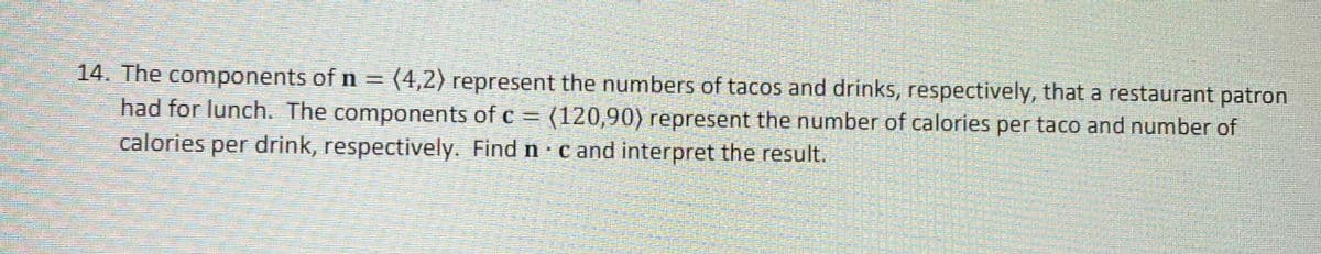 14. The components of n = (4,2) represent the numbers of tacos and drinks, respectively, that a restaurant patron
had for lunch. The components of c (120,90) represent the number of calories per taco and number of
calories per drink, respectively. Find n cand interpret the result.
%3D
