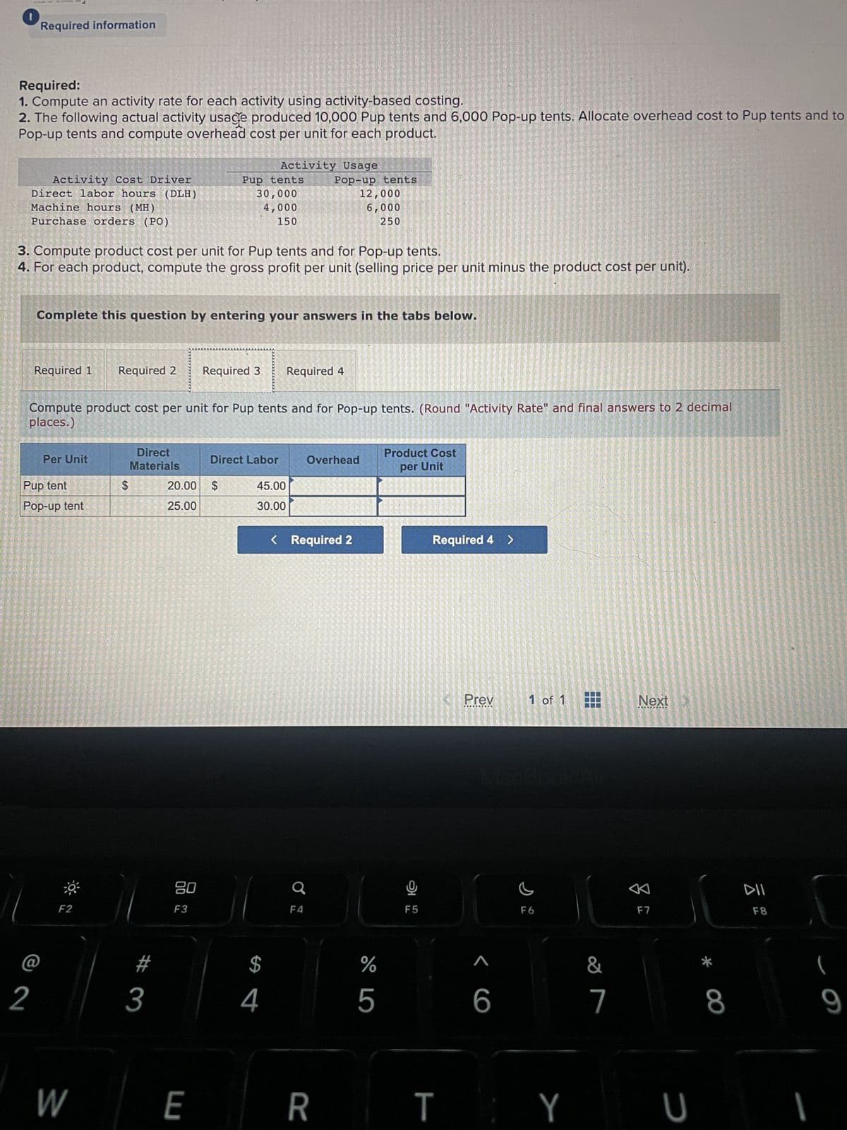 Required information
Required:
1. Compute an activity rate for each activity using activity-based costing.
2. The following actual activity usage produced 10,000 Pup tents and 6,000 Pop-up tents. Allocate overhead cost to Pup tents and to
Pop-up tents and compute overhead cost per unit for each product.
Activity Cost Driver
Direct labor hours (DLH)
Machine hours (MH)
Purchase orders (PO)
2
3. Compute product cost per unit for Pup tents and for Pop-up tents.
4. For each product, compute the gross profit per unit (selling price per unit minus the product cost per unit).
Required 1
Complete this question by entering your answers in the tabs below.
Pup tent
Pop-up tent
FORMA
Per Unit
F2
Compute product cost per unit for Pup tents and for Pop-up tents. (Round "Activity Rate" and final answers to 2 decimal
places.)
W
From M
LA MESE
Required 2
191-250
$
Direct
Materials
#
3
Pup tents
30,000
4,000
150
80
F3
20.00 $
25.00
E
Activity Usage
Required 3 Required 4
Direct Labor
45.00
30.00
$
Pop-up tents
12,000
6,000
250
4
F4
Overhead
< Required 2
R
%
5
LO
Product Cost
per Unit
F5
Required 4 >
Prev
<6
1 of 1
F6
&
7
Next
A
F7
TY U
8
DII
F8
(
9