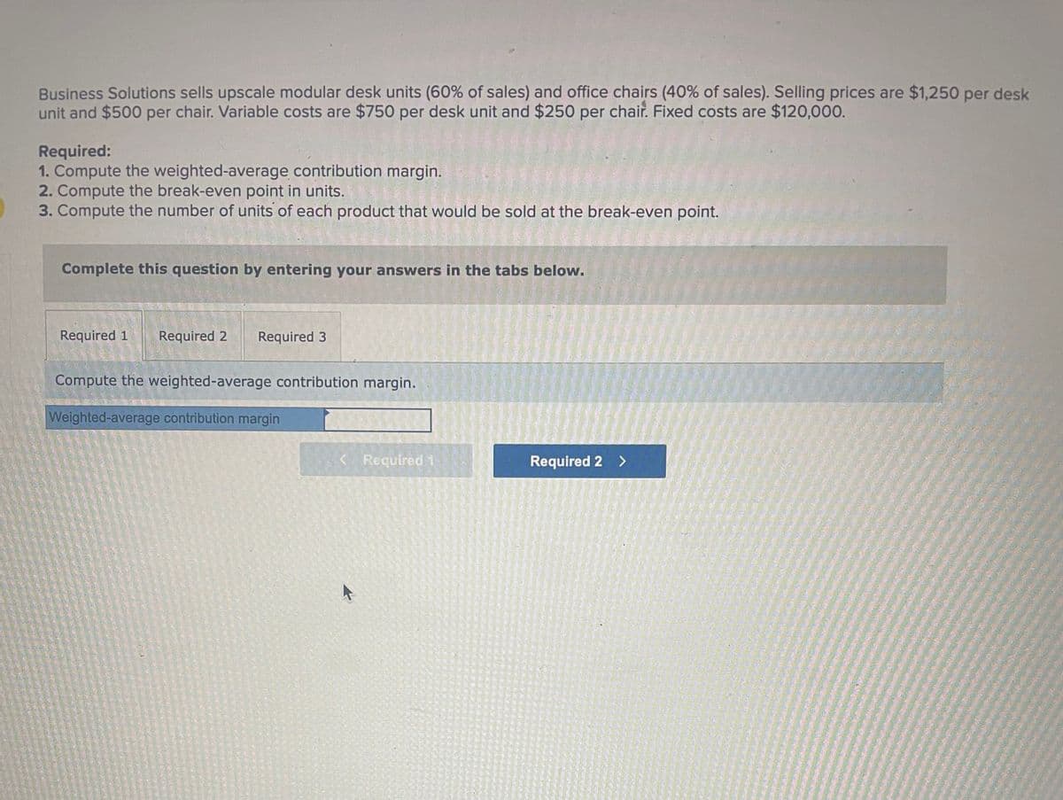 Business Solutions sells upscale modular desk units (60% of sales) and office chairs (40% of sales). Selling prices are $1,250 per desk
unit and $500 per chair. Variable costs are $750 per desk unit and $250 per chair. Fixed costs are $120,000.
Required:
1. Compute the weighted-average contribution margin.
2. Compute the break-even point in units.
3. Compute the number of units of each product that would be sold at the break-even point.
Complete this question by entering your answers in the tabs below.
Required 1 Required 2
Required 3
Compute the weighted-average contribution margin.
Weighted-average contribution margin
< Required 1
Required 2 >