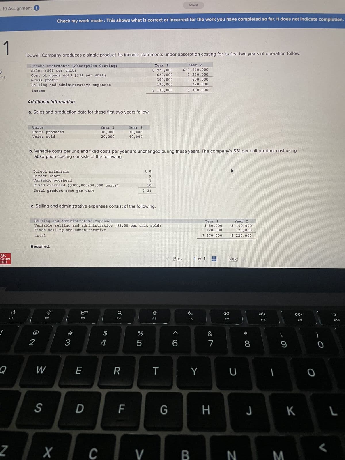 O
19 Assignment
1
ints
Mc
Graw
Hill
Q
N
F1
Dowell Company produces a single product. Its income statements under absorption costing for its first two years of operation follow.
Income Statements (Absorption Costing)
Sales ($46 per unit)
Cost of goods sold ($31 per unit)
Gross profit
Selling and administrative expenses
Income
Additional Information
a. Sales and production data for these first two years follow.
Check my work mode: This shows what is correct or incorrect for the work you have completed so far. It does not indicate completion.
Units
Units produced
Units sold
Direct materials
Direct labor
Variable overhead
Fixed overhead ($300,000/30,000 units)
Total product cost per unit
2
F2
b. Variable costs per unit and fixed costs per year are unchanged during these years. The company's $31 per unit product cost using
absorption costing consists of the following.
W
c. Selling and administrative expenses consist of the following.
Selling and Administrative Expenses
Variable selling and administrative ($2.50 per unit sold)
Fixed selling and administrative
Total
Required:
#
Year 1
30,000
20,000
3
80
F3
E
S D
$
4
Ơ
Year 2
30,000
40,000
F4
R
LL
$5
9
7
10
$ 31
Year 1
$ 920,000
620,000
300,000
170,000
$ 130,000
%
5
X CV
F5
T
< Prev
Saved
G
1
6
Year 2
$ 1,840,000
1,240,000
600,000
220,000
$ 380,000
c
F6
Y
B
Year 1
$ 50,000
120,000
$ 170,000
1 of 1
&
7
7
H
E
Year 2
$ 100,000
120,000
$ 220,000
Next
F7
U
N
* 00
8
DII
F8
1
(
9
J K
M
F9
O
0
7
F10
L