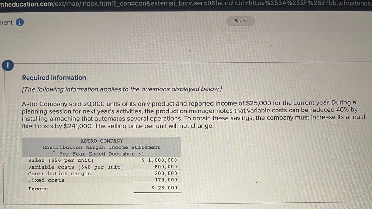 mheducation.com/ext/map/index.html?_con=con&external_browser=0&launchUrl=https%253A%252F%252Fbb.johnstoncc.
ment
!
Required information
[The following information applies
to
the questions displayed
ASTRO COMPANY
Contribution Margin Income Statement
For Year Ended December 31
Sales ($50 per unit)
Variable costs ($40 per unit)
Contribution margin
Fixed costs
Income
Astro Company sold 20,000 units of its only product and reported income of $25,000 for the current year. During a
planning session for next year's activities, the production manager notes that variable costs can be reduced 40% by
installing a machine that automates several operations. To obtain these savings, the company must increase its annual
fixed costs by $241,000. The selling price per unit will not change.
below.]
$ 1,000,000
800,000
200,000
175,000
$ 25,000
Saved