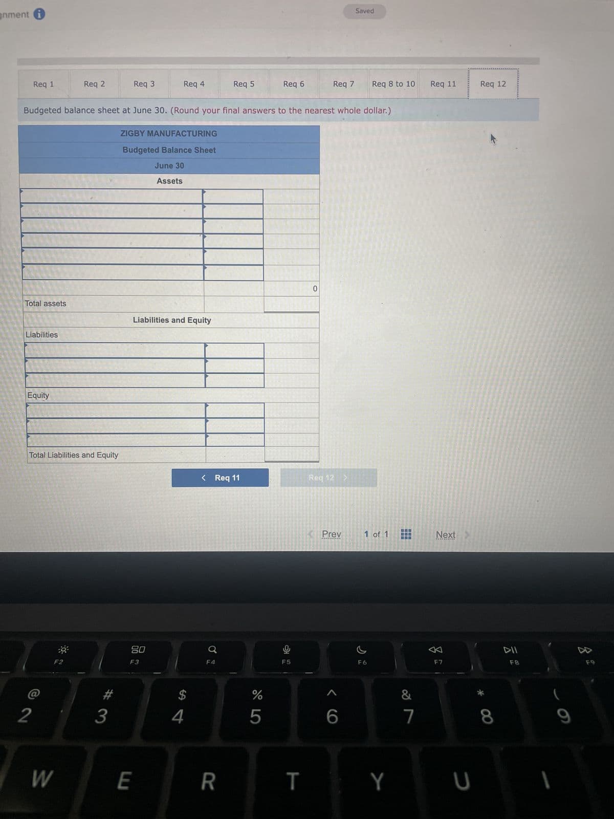 gnment i
Req 1
Total assets
Liabilities
Equity
Total Liabilities and Equity
2
W
Req 2
€9³
Budgeted balance sheet at June 30. (Round your final answers to the nearest whole dollar.)
F2
3
Req 3
ZIGBY MANUFACTURING
Budgeted Balance Sheet
June 30
Assets
LU
Req 4
20
F3
Liabilities and Equity
E
$
4
Req 5
< Req 11
F4
R
%
Req 6
5
Ų
F5
T
Req 7
0
Req 12 >
Prev
Saved
<6
Req 8 to 10
1 of 1
F6
Y
&
7
Req 11
Next
F7
U
Req 12
8
DII
F8
9
8.
F9