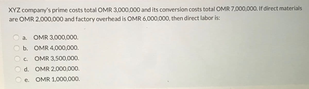 XYZ company's prime costs total OMR 3,000,000 and its conversion costs total OMR 7,000,000. If direct materials
are OMR 2,000,000 and factory overhead is OMR 6,000,000, then direct labor is:
a. OMR 3,000,000.
b. OMR 4,000,000.
С.
OMR 3,500,000.
d. OMR 2,000,000.
OMR 1,000,000.
e.
